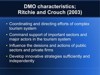 DMO characteristics;
Ritchie and Crouch (2003)
●

●

●

●

Coordinating and directing efforts of complex
tourism system
Command support of important sectors and
major actors in the tourism system
Influence the deisions and actions of public
sectors and private firms
Develop innovative strategies sufficiently and
independently

 