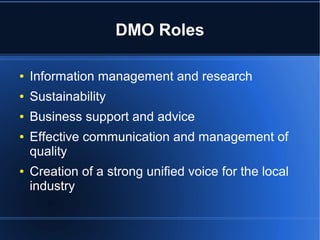 DMO Roles
●

Information management and research

●

Sustainability

●

Business support and advice

●

●

Effective communication and management of
quality
Creation of a strong unified voice for the local
industry

 