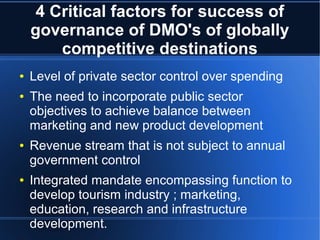 4 Critical factors for success of
governance of DMO's of globally
competitive destinations
●
●

●

●

Level of private sector control over spending
The need to incorporate public sector
objectives to achieve balance between
marketing and new product development
Revenue stream that is not subject to annual
government control
Integrated mandate encompassing function to
develop tourism industry ; marketing,
education, research and infrastructure
development.

 
