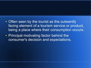 ●

●

Often seen by the tourist as the outwardly
facing element of a tourism service or product,
being a place where their consumption occurs.
Principal motivating factor behind the
consumer's decision and expectations.

 