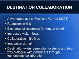 DESTINATION COLLABORATION
Advantages acc to Fyall and Garrod (2005)
●

Reduction in risk

●

Exchange of resources for mutual benefit

●

Increased visitor flows

●

Collaborative initiatives

●

Innovation domain

●

Destination-wide reservation systems and twoway dialogue with customers through
techonology collaboration

 