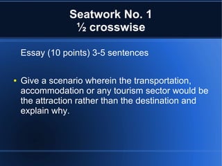 Seatwork No. 1
½ crosswise
Essay (10 points) 3-5 sentences
●

Give a scenario wherein the transportation,
accommodation or any tourism sector would be
the attraction rather than the destination and
explain why.

 