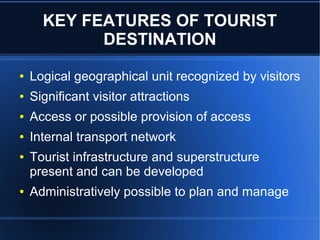 KEY FEATURES OF TOURIST
DESTINATION
●

Logical geographical unit recognized by visitors

●

Significant visitor attractions

●

Access or possible provision of access

●

Internal transport network

●

●

Tourist infrastructure and superstructure
present and can be developed
Administratively possible to plan and manage

 