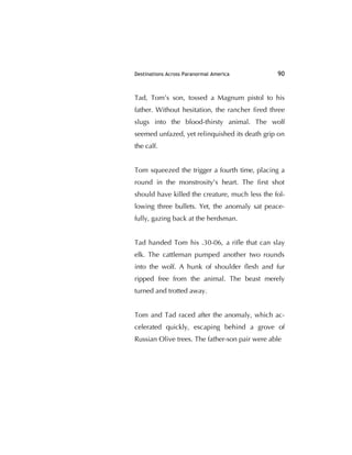 Destinations Across Paranormal America 90
Tad, Tom’s son, tossed a Magnum pistol to his
father. Without hesitation, the rancher ﬁred three
slugs into the blood-thirsty animal. The wolf
seemed unfazed, yet relinquished its death grip on
the calf.
Tom squeezed the trigger a fourth time, placing a
round in the monstrosity's heart. The ﬁrst shot
should have killed the creature, much less the fol-
lowing three bullets. Yet, the anomaly sat peace-
fully, gazing back at the herdsman.
Tad handed Tom his .30-06, a riﬂe that can slay
elk. The cattleman pumped another two rounds
into the wolf. A hunk of shoulder ﬂesh and fur
ripped free from the animal. The beast merely
turned and trotted away.
Tom and Tad raced after the anomaly, which ac-
celerated quickly, escaping behind a grove of
Russian Olive trees. The father-son pair were able
 