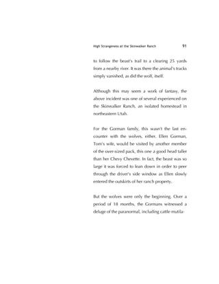 High Strangeness at the Skinwalker Ranch 91
to follow the beast's trail to a clearing 25 yards
from a nearby river. It was there the animal's tracks
simply vanished, as did the wolf, itself.
Although this may seem a work of fantasy, the
above incident was one of several experienced on
the Skinwalker Ranch, an isolated homestead in
northeastern Utah.
For the Gorman family, this wasn't the last en-
counter with the wolves, either. Ellen Gorman,
Tom's wife, would be visited by another member
of the over-sized pack, this one a good head taller
than her Chevy Chevette. In fact, the beast was so
large it was forced to lean down in order to peer
through the driver's side window as Ellen slowly
entered the outskirts of her ranch property.
But the wolves were only the beginning. Over a
period of 18 months, the Gormans witnessed a
deluge of the paranormal, including cattle mutila-
 