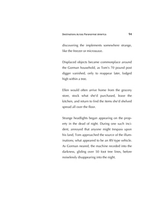 Destinations Across Paranormal America 94
discovering the implements somewhere strange,
like the freezer or microwave.
Displaced objects became commonplace around
the Gorman household, as Tom's 70 pound post
digger vanished, only to reappear later, lodged
high within a tree.
Ellen would often arrive home from the grocery
store, stock what she'd purchased, leave the
kitchen, and return to ﬁnd the items she'd shelved
spread all over the ﬂoor.
Strange headlights began appearing on the prop-
erty in the dead of night. During one such inci-
dent, annoyed that anyone might trespass upon
his land, Tom approached the source of the illum-
inations; what appeared to be an RV-type vehicle.
As Gorman neared, the machine receded into the
darkness, gliding over 50 foot tree lines, before
noiselessly disappearing into the night.
 