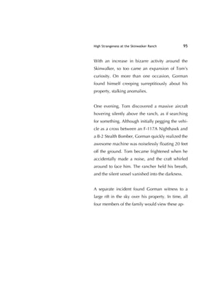 High Strangeness at the Skinwalker Ranch 95
With an increase in bizarre activity around the
Skinwalker, so too came an expansion of Tom's
curiosity. On more than one occasion, Gorman
found himself creeping surreptitiously about his
property, stalking anomalies.
One evening, Tom discovered a massive aircraft
hovering silently above the ranch, as if searching
for something. Although initially pegging the vehi-
cle as a cross between an F-117A Nighthawk and
a B-2 Stealth Bomber, Gorman quickly realized the
awesome machine was noiselessly ﬂoating 20 feet
off the ground. Tom became frightened when he
accidentally made a noise, and the craft whirled
around to face him. The rancher held his breath,
and the silent vessel vanished into the darkness.
A separate incident found Gorman witness to a
large rift in the sky over his property. In time, all
four members of the family would view these ap-
 