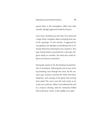 Destinations Across Paranormal America 96
parent holes in the atmosphere. Often near dark
outside, daylight appeared inside the ﬁssures.
Even more unsettling was the time Tom observed
a large, black, triangular object emerging from one
of the openings. To the rancher, it appeared he
was getting a rare glimpse at something from an al-
ternate dimension entering his own existence. This
type of speculation was painful for a devoutly reli-
gious family to consider, but what else could ex-
plain such bizarre anomalies?
During the winter of '94, the herdsman found him-
self on horseback, following the trail of one of his
top breeding cows through the snow. By the ani-
mal’s gait, Gorman surmised the heifer had been
desperate, and running at full speed. But running
from what? The cow's were the only tracks as far
as the eye could see. When Tom followed the trail
to a massive clearing, what he witnessed chilled
him to the bone. There, in the middle of an open
 