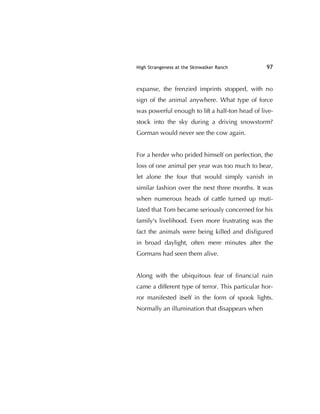 High Strangeness at the Skinwalker Ranch 97
expanse, the frenzied imprints stopped, with no
sign of the animal anywhere. What type of force
was powerful enough to lift a half-ton head of live-
stock into the sky during a driving snowstorm?
Gorman would never see the cow again.
For a herder who prided himself on perfection, the
loss of one animal per year was too much to bear,
let alone the four that would simply vanish in
similar fashion over the next three months. It was
when numerous heads of cattle turned up muti-
lated that Tom became seriously concerned for his
family's livelihood. Even more frustrating was the
fact the animals were being killed and disﬁgured
in broad daylight, often mere minutes after the
Gormans had seen them alive.
Along with the ubiquitous fear of ﬁnancial ruin
came a different type of terror. This particular hor-
ror manifested itself in the form of spook lights.
Normally an illumination that disappears when
 