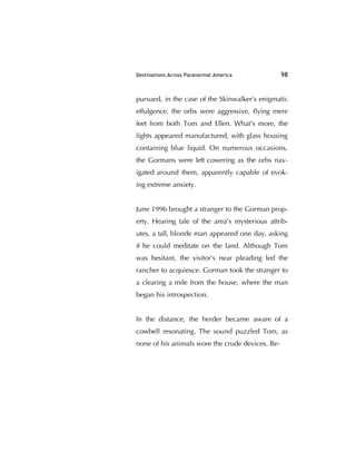 Destinations Across Paranormal America 98
pursued, in the case of the Skinwalker's enigmatic
effulgence, the orbs were aggressive, ﬂying mere
feet from both Tom and Ellen. What's more, the
lights appeared manufactured, with glass housing
containing blue liquid. On numerous occasions,
the Gormans were left cowering as the orbs nav-
igated around them, apparently capable of evok-
ing extreme anxiety.
June 1996 brought a stranger to the Gorman prop-
erty. Hearing tale of the area's mysterious attrib-
utes, a tall, blonde man appeared one day, asking
if he could meditate on the land. Although Tom
was hesitant, the visitor's near pleading led the
rancher to acquiesce. Gorman took the stranger to
a clearing a mile from the house, where the man
began his introspection.
In the distance, the herder became aware of a
cowbell resonating. The sound puzzled Tom, as
none of his animals wore the crude devices. Be-
 