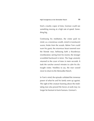 High Strangeness at the Skinwalker Ranch 99
hind a nearby copse of trees, Gorman could see
something moving at a high rate of speed. Some-
thing big.
Continuing his meditation, the visitor paid no
mind, as a monstrous wraith, mired in translucent
waves, broke from the woods. Before Tom could
warn his guest, the enormous beast towered over
the blonde man, bellowing forth a thunderous
reverberation. Jarring from his reverie, the stranger
scrambled backward in terror. The huge anomaly
returned to the cover of trees in mere seconds. It
took the rancher several minutes to calm his dis-
traught visitor. Needless to say, the man vowed
never to return to the Skinwalker Ranch.
In Tom's mind, the episode validated the immense
power of what he and his family were up against.
The sight of the creature looming above the medi-
tating man also proved the forces at work may no
longer be hesitant to harm humans. Gorman's
 