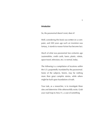 1
Introduction
So, the paranormal doesn't exist, does it?
Well, considering this book was written on a com-
puter, and 200 years ago such an invention was
fantasy, it stands to reason ﬁction has become fact.
Much of what was paranormal two centuries ago
(automobiles, credit cards, lasers, plastic, robots,
space travel, television, etc.) is normal, today.
The following is a compilation of locations within
the U.S. purportedly inundated by the paranormal.
Some of the subjects, herein, may be nothing
more than great campﬁre stories, while others
might be built upon foundations of truth.
Your task, as a researcher, is to investigate these
sites and determine if the otherworldly exists. Grab
your road map to Area 51, a case of something
 