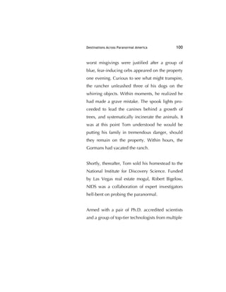 Destinations Across Paranormal America 100
worst misgivings were justiﬁed after a group of
blue, fear-inducing orbs appeared on the property
one evening. Curious to see what might transpire,
the rancher unleashed three of his dogs on the
whirring objects. Within moments, he realized he
had made a grave mistake. The spook lights pro-
ceeded to lead the canines behind a growth of
trees, and systematically incinerate the animals. It
was at this point Tom understood he would be
putting his family in tremendous danger, should
they remain on the property. Within hours, the
Gormans had vacated the ranch.
Shortly, thereafter, Tom sold his homestead to the
National Institute for Discovery Science. Funded
by Las Vegas real estate mogul, Robert Bigelow,
NIDS was a collaboration of expert investigators
hell-bent on probing the paranormal.
Armed with a pair of Ph.D. accredited scientists
and a group of top-tier technologists from multiple
 