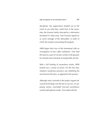 High Strangeness at the Skinwalker Ranch 101
disciplines, the organization headed out to the
ranch to see what they could ﬁnd. In the mean-
time, the Gorman family relocated to a diminutive
farmstead 25 miles away. Tom Gorman signed on
as ranch manager of the Skinwalker, in order to
clarify the mystery surrounding the property.
NIDS began their tour of the homestead with an
investigation of four cattle mutilations. Tom lead
the team to a pair of circular cavities in the ground,
he claimed were remnants of inexplicable aircraft.
With a full brieﬁng of anomalous events, NIDS
hashed out a course of action. For the ﬁrst time,
whatever mysterious presence was inhabiting the
area became the prey, as opposed to the pursuer.
Although many involved in the project argued ad-
vanced technology was the key to success, an op-
posing faction concluded low-end surveillance
would yield optimal results. Tom sided with the
 