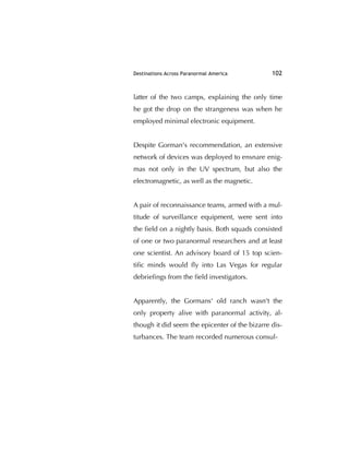 Destinations Across Paranormal America 102
latter of the two camps, explaining the only time
he got the drop on the strangeness was when he
employed minimal electronic equipment.
Despite Gorman's recommendation, an extensive
network of devices was deployed to ensnare enig-
mas not only in the UV spectrum, but also the
electromagnetic, as well as the magnetic.
A pair of reconnaissance teams, armed with a mul-
titude of surveillance equipment, were sent into
the ﬁeld on a nightly basis. Both squads consisted
of one or two paranormal researchers and at least
one scientist. An advisory board of 15 top scien-
tiﬁc minds would ﬂy into Las Vegas for regular
debrieﬁngs from the ﬁeld investigators.
Apparently, the Gormans' old ranch wasn't the
only property alive with paranormal activity, al-
though it did seem the epicenter of the bizarre dis-
turbances. The team recorded numerous consul-
 