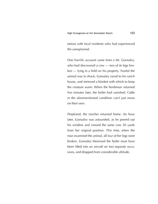 High Strangeness at the Skinwalker Ranch 103
tations with local residents who had experienced
the unexplained.
One horriﬁc account came from a Mr. Gonsalez,
who had discovered a cow — two of its legs bro-
ken — lying in a ﬁeld on his property. Fearful the
animal was in shock, Gonsalez raced to his ranch
house, and retrieved a blanket with which to keep
the creature warm. When the herdsman returned
ﬁve minutes later, the heifer had vanished. Cattle
in the aforementioned condition can't just move
on their own.
Perplexed, the rancher returned home. An hour
later, Gonsalez was astounded, as he peered out
his window and viewed the same cow 50 yards
from her original position. This time, when the
man examined the animal, all four of her legs were
broken. Gonsalez theorized the heifer must have
been lifted into an aircraft on two separate occa-
sions, and dropped from considerable altitude.
 