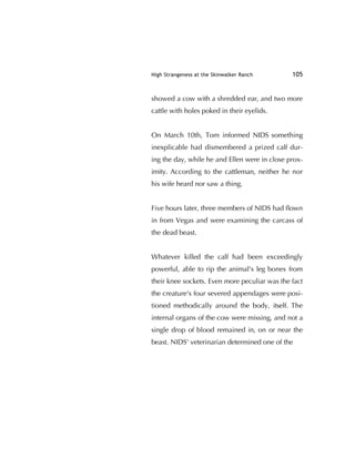 High Strangeness at the Skinwalker Ranch 105
showed a cow with a shredded ear, and two more
cattle with holes poked in their eyelids.
On March 10th, Tom informed NIDS something
inexplicable had dismembered a prized calf dur-
ing the day, while he and Ellen were in close prox-
imity. According to the cattleman, neither he nor
his wife heard nor saw a thing.
Five hours later, three members of NIDS had ﬂown
in from Vegas and were examining the carcass of
the dead beast.
Whatever killed the calf had been exceedingly
powerful, able to rip the animal's leg bones from
their knee sockets. Even more peculiar was the fact
the creature's four severed appendages were posi-
tioned methodically around the body, itself. The
internal organs of the cow were missing, and not a
single drop of blood remained in, on or near the
beast. NIDS' veterinarian determined one of the
 