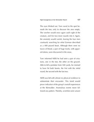 High Strangeness at the Skinwalker Ranch 107
The eyes blinked out. Tom raced to the spot be-
neath the tree, only to discover the area empty.
The rancher would once again catch sight of the
creature, and ﬁre two more rounds into it. Again,
the anomaly would vanish, leaving the four men
cautiously searching for what Gorman described
as a 400 pound beast. Although there were no
traces of blood, a pair of huge tracks, with appar-
ent talons, were discovered in the snow.
Tom informed NIDS he had seen a pair of crea-
tures, one in the tree, the other on the ground.
Able to fell a predator from 500 yards, he claimed
to have hit both beasts, the ﬁrst with the initial
round, the second with the last two.
NIDS was left with almost no physical evidence to
substantiate their encounter. This trend would
prove indicative of the group's overall experiences
at the Skinwalker. Anomalous events never fol-
lowed any pattern. Thereby, scientists were unsure
 