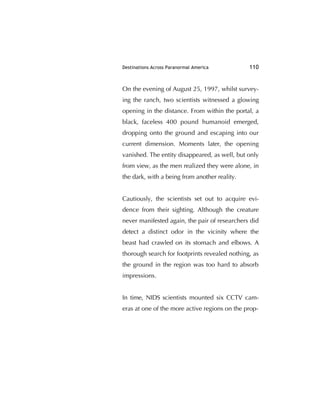 Destinations Across Paranormal America 110
On the evening of August 25, 1997, whilst survey-
ing the ranch, two scientists witnessed a glowing
opening in the distance. From within the portal, a
black, faceless 400 pound humanoid emerged,
dropping onto the ground and escaping into our
current dimension. Moments later, the opening
vanished. The entity disappeared, as well, but only
from view, as the men realized they were alone, in
the dark, with a being from another reality.
Cautiously, the scientists set out to acquire evi-
dence from their sighting. Although the creature
never manifested again, the pair of researchers did
detect a distinct odor in the vicinity where the
beast had crawled on its stomach and elbows. A
thorough search for footprints revealed nothing, as
the ground in the region was too hard to absorb
impressions.
In time, NIDS scientists mounted six CCTV cam-
eras at one of the more active regions on the prop-
 