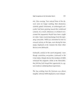 High Strangeness at the Skinwalker Ranch 111
erty. One evening, Tom noticed three of the de-
vices were no longer working, their electronics
violently gutted. Fortunately, an undamaged cam-
corder had been pointing toward the vandalized
cameras. As a result, whomever, or whatever evis-
cerated the equipment should have been caught
on video. Upon examining footage from the oper-
ating camcorder, NIDS was astonished to ﬁnd no
unusual activity on the tape, even during the time
stamp displayed at the moment the three other
devices were destroyed.
Eventually, activity on the ranch dissipated, even
though anomalous encounters continued in the
Uinta Valley. Despite the fact the members of NIDS
witnessed the enigmatic whilst at the Skinwalker,
they felt they had missed their opportunity to cap-
ture evidence validating these experiences.
The fear emitting from the Gormans was almost
tangible, whereas NIDS displayed a more intrepid
 