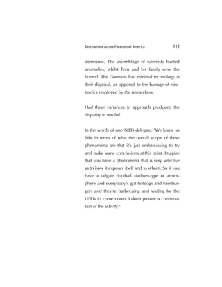 Destinations Across Paranormal America 112
demeanor. The assemblage of scientists hunted
anomalies, whilst Tom and his family were the
hunted. The Gormans had minimal technology at
their disposal, as opposed to the barrage of elec-
tronics employed by the researchers.
Had these variances in approach produced the
disparity in results?
In the words of one NIDS delegate, "We know so
little in terms of what the overall scope of these
phenomena are that it's just embarrassing to try
and make some conclusions at this point. Imagine
that you have a phenomena that is very selective
as to how it exposes itself and to whom. So if you
have a tailgate, football stadium-type of atmos-
phere and everybody's got hotdogs and hambur-
gers and they're barbecuing and waiting for the
UFOs to come down, I don't picture a continua-
tion of the activity."
 