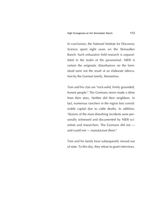 High Strangeness at the Skinwalker Ranch 113
In conclusion, the National Institute for Discovery
Science spent eight years on the Skinwalker
Ranch. Such exhaustive ﬁeld research is unparal-
leled in the realm of the paranormal. NIDS is
certain the enigmatic disturbances on the farm-
stead were not the result of an elaborate fabrica-
tion by the Gorman family, themselves.
Tom and his clan are "rock-solid, ﬁrmly grounded,
honest people." The Gormans never made a dime
from their story. Neither did their neighbors. In
fact, numerous ranchers in the region lost consid-
erable capital due to cattle deaths. In addition,
"dozens of the most disturbing incidents were per-
sonally witnessed and documented by NIDS sci-
entists and researchers. The Gormans did not —
and could not — manufacture them."
Tom and his family have subsequently moved out
of state. To this day, they refuse to grant interviews.
 