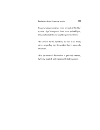Destinations Across Paranormal America 114
Could whatever enigmas once present at this Hot-
spot of High Strangeness have been so intelligent,
they orchestrated who would experience them?
The answer to this question, as well as so many
others regarding the Skinwalker Ranch, currently
eludes us.
This paranormal destination is privately owned,
furtively located, and inaccessible to the public.
 