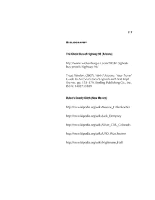 117
Bibliography
The Ghost Bus of Highway 93 (Arizona)
http://www.wickenburg-az.com/2003/10/ghost-
bus-prowls-highway-93/
Treat, Wesley. (2007). Weird Arizona: Your Travel
Guide to Arizona's Local Legends and Best Kept
Secrets. pp. 178–179. Sterling Publishing Co., Inc.
ISBN: 1402739389
Dulce's Deadly Ditch (New Mexico)
http://en.wikipedia.org/wiki/Roscoe_Hillenkoetter
http://en.wikipedia.org/wiki/Jack_Dempsey
http://en.wikipedia.org/wiki/Silver_Cliff,_Colorado
http://en.wikipedia.org/wiki/UFO_Watchtower
http://en.wikipedia.org/wiki/Nightmare_Hall
 
