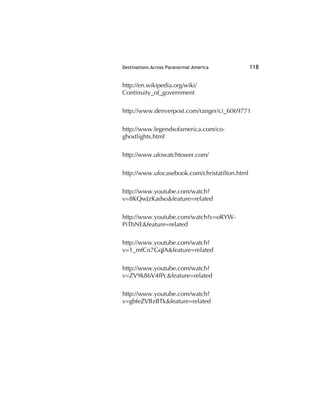 Destinations Across Paranormal America 118
http://en.wikipedia.org/wiki/
Continuity_of_government
http://www.denverpost.com/ranger/ci_6069771
http://www.legendsofamerica.com/co-
ghostlights.html
http://www.ufowatchtower.com/
http://www.ufocasebook.com/christatilton.html
http://www.youtube.com/watch?
v=8KQwJzKadso&feature=related
http://www.youtube.com/watch?v=oRYW-
PiTbNE&feature=related
http://www.youtube.com/watch?
v=1_mfCn7GqJA&feature=related
http://www.youtube.com/watch?
v=ZV9k86V4fPc&feature=related
http://www.youtube.com/watch?
v=gbfeZVBzBTk&feature=related
 