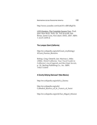 Destinations Across Paranormal America 120
http://www.youtube.com/watch?v=d8FoBigYifo
UFO Hunters: The Complete Season Two. Prod.
John Alon Walz. Perfs. Dr. Ted Acworth, Bill
Birnes, James Lurie, Pat Uskert. DVD, 2007. ISBN:
1-4229-3099-8
The Lompoc Giant (California)
http://en.wikipedia.org/wiki/Giant_(mythology)
#Giant_Human_Remains
Bishop, Greg; Oesterle, Joe; Marinacci, Mike.
(2006). Weird California: Your Travel Guide to
California's Local Legends and Best Kept Secrets.
p. 30. Sterling Publishing Co., Inc. ISBN:
1402733844
A Gravity-Defying Staircase? (New Mexico)
http://en.wikipedia.org/wiki/La_llarona
http://en.wikipedia.org/wiki/
Cathedral_Basilica_of_St._Francis_of_Assisi
http://en.wikipedia.org/wiki/San_Miguel_Mission
 