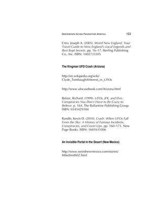 Destinations Across Paranormal America 122
Citro, Joseph A. (2005). Weird New England: Your
Travel Guide to New England's Local Legends and
Best Kept Secrets. pp. 16–17. Sterling Publishing
Co., Inc. ISBN: 1402733305
The Kingman UFO Crash (Arizona)
http://en.wikipedia.org/wiki/
Clyde_Tombaugh#Interest_in_UFOs
http://www.ufocasebook.com/Arizona.html
Belzer, Richard. (1999). UFOs, JFK, and Elvis:
Conspiracies You Don't Have to Be Crazy to
Believe. p. 164. The Ballantine Publishing Group.
ISBN: 0345429184
Randle, Kevin D. (2010). Crash: When UFOs Fall
From the Sky: A History of Famous Incidents,
Conspiracies, and Cover-Ups. pp. 160–175. New
Page Books. ISBN: 1601631006
An Invisible Portal in the Desert (New Mexico)
http://www.weirdnewmexico.com/stories/
MikeSmith02.html
 