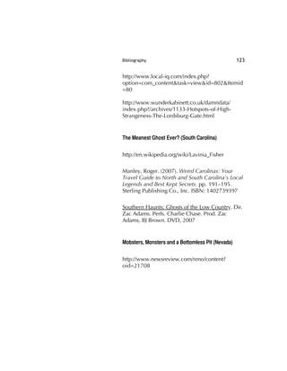 Bibliography 123
http://www.local-iq.com/index.php?
option=com_content&task=view&id=802&Itemid
=80
http://www.wunderkabinett.co.uk/damndata/
index.php?/archives/1133-Hotspots-of-High-
Strangeness-The-Lordsburg-Gate.html
The Meanest Ghost Ever? (South Carolina)
http://en.wikipedia.org/wiki/Lavinia_Fisher
Manley, Roger. (2007). Weird Carolinas: Your
Travel Guide to North and South Carolina's Local
Legends and Best Kept Secrets. pp. 191–195.
Sterling Publishing Co., Inc. ISBN: 1402739397
Southern Haunts: Ghosts of the Low Country. Dir.
Zac Adams. Perfs. Charlie Chase. Prod. Zac
Adams, BJ Brown. DVD, 2007
Mobsters, Monsters and a Bottomless Pit (Nevada)
http://www.newsreview.com/reno/content?
oid=21708
 