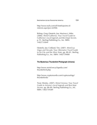 Destinations Across Paranormal America 124
http://www.trails.com/all-hotels/points-of-
interest.aspx?poi=64906
Bishop, Greg; Oesterle, Joe; Marinacci, Mike.
(2006). Weird California: Your Travel Guide to
California's Local Legends and Best Kept Secrets.
p. 91. Sterling Publishing Co., Inc. ISBN:
1402733844
Oesterle, Joe; Cridland, Tim. (2007). Weird Las
Vegas and Nevada: Your Alternative Travel Guide
to Sin City and the Silver State. pp. 80–81. Sterling
Publishing Co., Inc. ISBN: 1402739400
The Mysterious Thunderbird Photograph (Arizona)
http://www.weird-encyclopedia.com/
thunderbird.php
http://www.cryptomundo.com/cryptozoology/
thunderbirds/
Treat, Wesley. (2007). Weird Arizona: Your Travel
Guide to Arizona's Local Legends and Best Kept
Secrets. pp. 88–89. Sterling Publishing Co., Inc.
ISBN: 1402739389
 