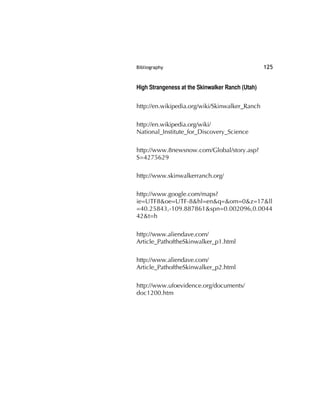 Bibliography 125
High Strangeness at the Skinwalker Ranch (Utah)
http://en.wikipedia.org/wiki/Skinwalker_Ranch
http://en.wikipedia.org/wiki/
National_Institute_for_Discovery_Science
http://www.8newsnow.com/Global/story.asp?
S=4275629
http://www.skinwalkerranch.org/
http://www.google.com/maps?
ie=UTF8&oe=UTF-8&hl=en&q=&om=0&z=17&ll
=40.25843,-109.887861&spn=0.002096,0.0044
42&t=h
http://www.aliendave.com/
Article_PathoftheSkinwalker_p1.html
http://www.aliendave.com/
Article_PathoftheSkinwalker_p2.html
http://www.ufoevidence.org/documents/
doc1200.htm
 