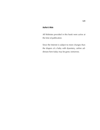 129
Author’s Note
All Websites provided in this book were active at
the time of publication.
Since the Internet is subject to more changes than
the diapers of a baby with dysentery, online ad-
dresses here today may be gone, tomorrow.
 