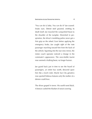 Destinations Across Paranormal America 4
"You can do it, baby. You can do it!" Joe coaxed.
Snake eyes. Detroit steel groaned, emitting its
death knell. Joe muscled the vanquished beast to
the shoulder of the turnpike. Drenched in per-
spiration, the driver's trembling palms never got a
ﬁrm grip on the wheel. Even before applying the
emergency brake, Joe caught sight of the irate
passenger marching toward him from the back of
the vehicle. Squinting into the rear-view mirror, the
motor coach operator noticed a change in the
commuter’s appearance. The once-feeble tourist
now seemed a hulking beast, no longer human.
Joe gazed back just in time to see the hoard of
passengers, an entire bus worth, descend upon
him like a lynch mob. Docile Sun City geriatrics
now sported hideous features only the mother of a
demon could love.
The driver gasped in terror. His world went black.
A breeze cooled the blanket of sweat covering
 