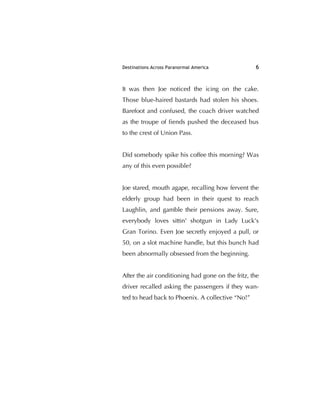 Destinations Across Paranormal America 6
It was then Joe noticed the icing on the cake.
Those blue-haired bastards had stolen his shoes.
Barefoot and confused, the coach driver watched
as the troupe of ﬁends pushed the deceased bus
to the crest of Union Pass.
Did somebody spike his coffee this morning? Was
any of this even possible?
Joe stared, mouth agape, recalling how fervent the
elderly group had been in their quest to reach
Laughlin, and gamble their pensions away. Sure,
everybody loves sittin' shotgun in Lady Luck's
Gran Torino. Even Joe secretly enjoyed a pull, or
50, on a slot machine handle, but this bunch had
been abnormally obsessed from the beginning.
After the air conditioning had gone on the fritz, the
driver recalled asking the passengers if they wan-
ted to head back to Phoenix. A collective “No!”
 