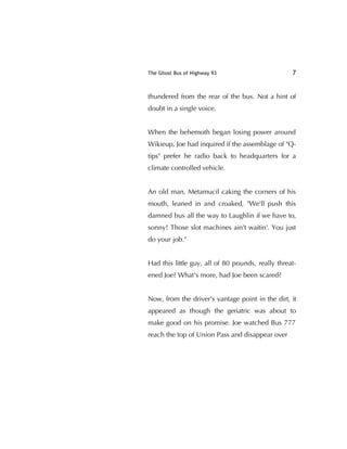 The Ghost Bus of Highway 93 7
thundered from the rear of the bus. Not a hint of
doubt in a single voice.
When the behemoth began losing power around
Wikieup, Joe had inquired if the assemblage of "Q-
tips" prefer he radio back to headquarters for a
climate controlled vehicle.
An old man, Metamucil caking the corners of his
mouth, leaned in and croaked, "We'll push this
damned bus all the way to Laughlin if we have to,
sonny! Those slot machines ain't waitin'. You just
do your job."
Had this little guy, all of 80 pounds, really threat-
ened Joe? What's more, had Joe been scared?
Now, from the driver's vantage point in the dirt, it
appeared as though the geriatric was about to
make good on his promise. Joe watched Bus 777
reach the top of Union Pass and disappear over
 