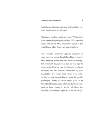 The Ghost Bus of Highway 93 9
ists between Kingman, Arizona, and Laughlin, Ne-
vada, its ethereal form still exists.
Wayfarers heading northwest from Wickenburg
have reported sighting spectral Bus 777 careening
across the desert. Most encounters occur in the
small hours, when drivers are traveling alone.
The vehicular apparition appears suddenly in
your rear-view mirror, headlights ablaze, purport-
edly weeping molten chrome. Without warning,
the behemoth devours your car, as you ﬁght to
retain sanity. Clearing your front bumper, the beast
dissolves into the roadway illuminated by your
headlights. The vacant seats inside your auto-
mobile become inexplicably occupied by ghostly
passengers. Before you've wrangled your car to
the side of the road, your otherworldly travel com-
panions have vanished. You're left along the
shoulder of a darkened highway, in the middle of
 