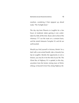 Destinations Across Paranormal America 10
nowhere, wondering if that signpost up ahead
reads, "The Twilight Zone."
The day trip from Phoenix to Laughlin for a few
hours of moderate stakes gaming is one under-
taken by folks all the time. Buses akin to that of the
infamous 777 run the route on a constant basis,
and the stretch between Turnpike 93 and 68 are
well-traveled.
Should you ﬁnd yourself in Arizona, thirstin' for a
duel with a one-armed bandit, take a leisurely bus
trip to Laughlin. Besides the opportunity to win a
fortune, you may be in for the ride of your life. The
Ghost Bus of Highway 93 is spotted, to this day,
anywhere from the former mining town of Wick-
enburg, to beyond Union Pass along Highway 68.
 