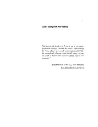 11
Dulce's Deadly Ditch (New Mexico)
"It's time for the truth to be brought out in open con-
gressional hearings. Behind the scenes, high-ranking
Air Force officers are soberly concerned about UFOs.
But through official secrecy and ridicule, many citizens
are lead to believe the unknown flying objects are
nonsense.”
— ﬁrst Director of the CIA, Vice Admiral
R.H. Hillenkoetter, Retired
 