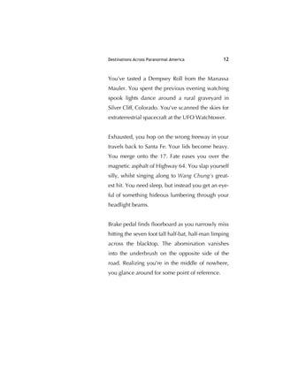 Destinations Across Paranormal America 12
You've tasted a Dempsey Roll from the Manassa
Mauler. You spent the previous evening watching
spook lights dance around a rural graveyard in
Silver Cliff, Colorado. You've scanned the skies for
extraterrestrial spacecraft at the UFO Watchtower.
Exhausted, you hop on the wrong freeway in your
travels back to Santa Fe. Your lids become heavy.
You merge onto the 17. Fate eases you over the
magnetic asphalt of Highway 64. You slap yourself
silly, whilst singing along to Wang Chung's great-
est hit. You need sleep, but instead you get an eye-
ful of something hideous lumbering through your
headlight beams.
Brake pedal ﬁnds ﬂoorboard as you narrowly miss
hitting the seven foot tall half-bat, half-man limping
across the blacktop. The abomination vanishes
into the underbrush on the opposite side of the
road. Realizing you're in the middle of nowhere,
you glance around for some point of reference.
 