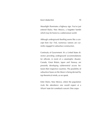 Dulce’s Deadly Ditch 13
Moonlight illuminates a highway sign. You've just
entered Dulce, New Mexico, a forgotten hamlet
which may be home to a subterranean world.
Although underground dwelling seems like a con-
cept from Star Trek, numerous nations are cur-
rently engaged in subsurface construction.
Continuity of Government. It's a United States di-
rective providing underground accommodations
for ofﬁcials, in event of a catastrophic disaster.
Canada, Great Britain, Japan and Norway are
presently developing subterrestrial access be-
tween their respective countries. The possibility of
subsurface bases on the Moon is being devised by
top theoretical minds, as we speak.
Enter Dulce, New Mexico, where the population
rivals the attendance one would expect at a
Wham! state fair comeback concert. One corpo-
 