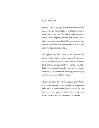 Dulce’s Deadly Ditch 15
During 1978, a group of government employees
uncovered the pending fate of test subjects impris-
oned at the base, and decided to take preventive
action. This response culminated in the Dulce
Wars, an underground battle between extraterres-
trial and human forces, during which 66 U.S. sol-
diers were purportedly killed.
Throughout the late 1980s, New Mexico state
police ofﬁcer Gabe Valdez reported witnessing
UFOs in the skies above Dulce. Around this time,
Paul Bennewitz, president of Thunder Scientiﬁc
Labs — a then-cutting-edge atmospheric testing
company — claimed to be receiving unearthly sig-
nals from the ground below Dulce.
There's also the story of investigator John Ander-
son, who followed a motorcade of mysterious
vehicles to a cordoned off installation on the out-
skirts of town. Upon arriving at the compound,
John claims six UFOs simultaneously ﬂoated
 