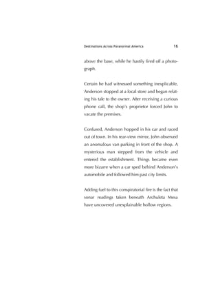 Destinations Across Paranormal America 16
above the base, while he hastily ﬁred off a photo-
graph.
Certain he had witnessed something inexplicable,
Anderson stopped at a local store and began relat-
ing his tale to the owner. After receiving a curious
phone call, the shop's proprietor forced John to
vacate the premises.
Confused, Anderson hopped in his car and raced
out of town. In his rear-view mirror, John observed
an anomalous van parking in front of the shop. A
mysterious man stepped from the vehicle and
entered the establishment. Things became even
more bizarre when a car sped behind Anderson’s
automobile and followed him past city limits.
Adding fuel to this conspiratorial ﬁre is the fact that
sonar readings taken beneath Archuleta Mesa
have uncovered unexplainable hollow regions.
 
