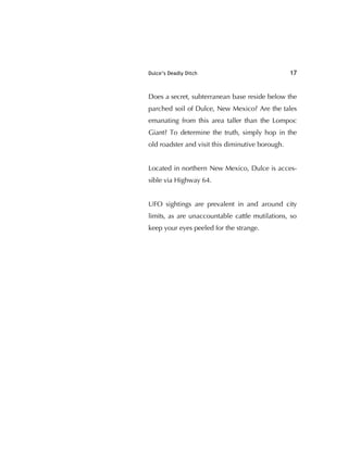 Dulce’s Deadly Ditch 17
Does a secret, subterranean base reside below the
parched soil of Dulce, New Mexico? Are the tales
emanating from this area taller than the Lompoc
Giant? To determine the truth, simply hop in the
old roadster and visit this diminutive borough.
Located in northern New Mexico, Dulce is acces-
sible via Highway 64.
UFO sightings are prevalent in and around city
limits, as are unaccountable cattle mutilations, so
keep your eyes peeled for the strange.
 