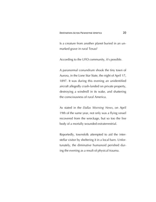 Destinations Across Paranormal America 20
Is a creature from another planet buried in an un-
marked grave in rural Texas?
According to the UFO community, it's possible.
A paranormal conundrum shook the tiny town of
Aurora, in the Lone Star State, the night of April 17,
1897. It was during this evening an unidentiﬁed
aircraft allegedly crash-landed on private property,
destroying a windmill in its wake, and shattering
the consciousness of rural America.
As stated in the Dallas Morning News, on April
19th of the same year, not only was a ﬂying vessel
recovered from the wreckage, but so too the live
body of a mortally wounded extraterrestrial.
Reportedly, townsfolk attempted to aid the inter-
stellar visitor by sheltering it in a local barn. Unfor-
tunately, the diminutive humanoid perished dur-
ing the evening as a result of physical trauma.
 