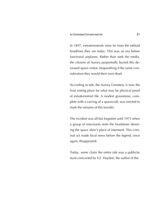 An Entombed Extraterrestrial 21
In 1897, extraterrestrials were far from the tabloid
headlines they are today. This was an era before
functional airplanes. Rather than seek the media,
the citizens of Aurora purportedly buried this de-
ceased space visitor, bequeathing it the same con-
sideration they would their own dead.
According to tale, the Aurora Cemetery is now the
ﬁnal resting place for what may be physical proof
of extraterrestrial life. A modest gravestone, com-
plete with a carving of a spacecraft, was erected to
mark the remains of this traveler.
The incident was all but forgotten until 1973 when
a group of miscreants stole the headstone denot-
ing the space alien's place of interment. This crim-
inal act made local news before the legend, once
again, disappeared.
Today, some claim the entire tale was a publicity
stunt concocted by S.E. Haydon, the author of the
 