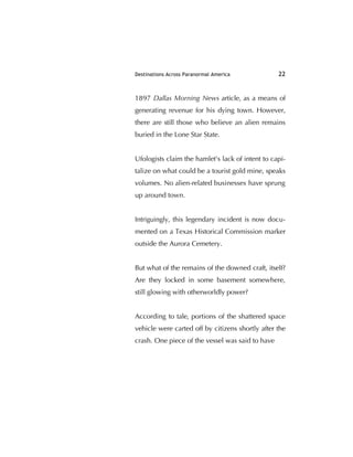 Destinations Across Paranormal America 22
1897 Dallas Morning News article, as a means of
generating revenue for his dying town. However,
there are still those who believe an alien remains
buried in the Lone Star State.
Ufologists claim the hamlet's lack of intent to capi-
talize on what could be a tourist gold mine, speaks
volumes. No alien-related businesses have sprung
up around town.
Intriguingly, this legendary incident is now docu-
mented on a Texas Historical Commission marker
outside the Aurora Cemetery.
But what of the remains of the downed craft, itself?
Are they locked in some basement somewhere,
still glowing with otherworldly power?
According to tale, portions of the shattered space
vehicle were carted off by citizens shortly after the
crash. One piece of the vessel was said to have
 