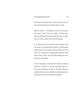 An Entombed Extraterrestrial 23
been buried with the alien, itself, while the remain-
der of twisted metal was thrown down a well.
Brawley Oates, a subsequent owner of the prop-
erty upon which this pit resides, suffered gro-
tesque swelling of his joints, perhaps due to inges-
tion of contaminated water from the spring.
Is an alloy slug recovered from the alleged crash
site proof of extraterrestrial contact? Metallurgists
determined an inch-long chard retrieved from the
area was composed of high grade aluminum that
didn't exist in 1897 and would be difﬁcult to man-
ufacture, even today.
UFO investigators continue their efforts to exhume
whatever is buried in a now-unmarked grave in
the Aurora Cemetery. However, they face legal im-
pediments from local authorities attempting to pro-
tect their tiny town from further vandalism.
 